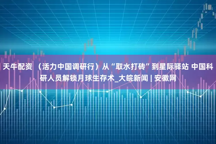 天牛配资 （活力中国调研行）从“取水打砖”到星际驿站 中国科研人员解锁月球生存术_大皖新闻 | 安徽网