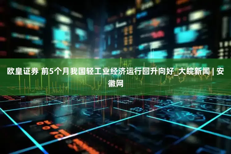 欧皇证券 前5个月我国轻工业经济运行回升向好_大皖新闻 | 安徽网