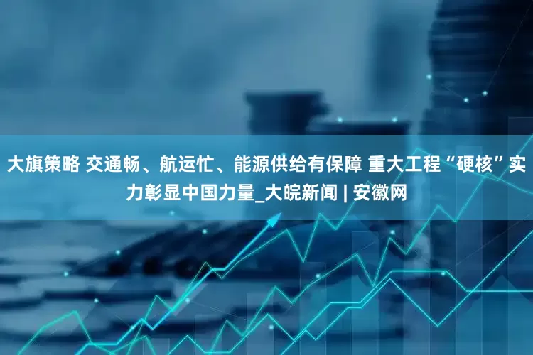 大旗策略 交通畅、航运忙、能源供给有保障 重大工程“硬核”实力彰显中国力量_大皖新闻 | 安徽网