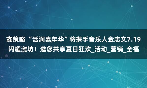 鑫策略 “活润嘉年华”将携手音乐人金志文7.19闪耀潍坊！邀您共享夏日狂欢_活动_营销_全福