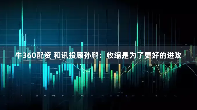 牛360配资 和讯投顾孙鹏：收缩是为了更好的进攻