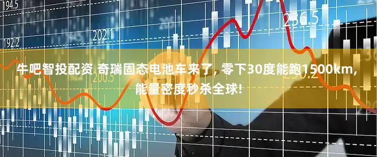 牛吧智投配资 奇瑞固态电池车来了, 零下30度能跑1500km, 能量密度秒杀全球!