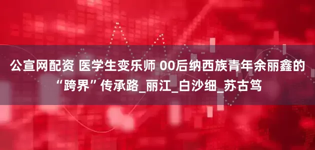 公宣网配资 医学生变乐师 00后纳西族青年余丽鑫的“跨界”传承路_丽江_白沙细_苏古笃