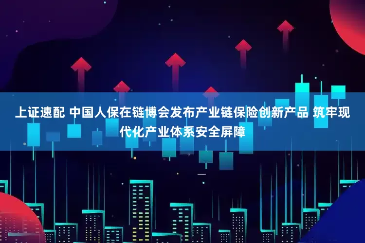 上证速配 中国人保在链博会发布产业链保险创新产品 筑牢现代化产业体系安全屏障