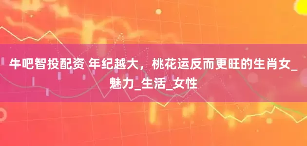 牛吧智投配资 年纪越大，桃花运反而更旺的生肖女_魅力_生活_女性
