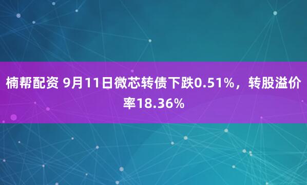 楠帮配资 9月11日微芯转债下跌0.51%，转股溢价率18.36%
