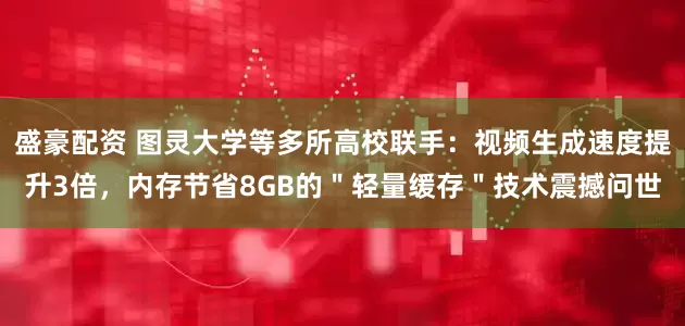 盛豪配资 图灵大学等多所高校联手：视频生成速度提升3倍，内存节省8GB的＂轻量缓存＂技术震撼问世