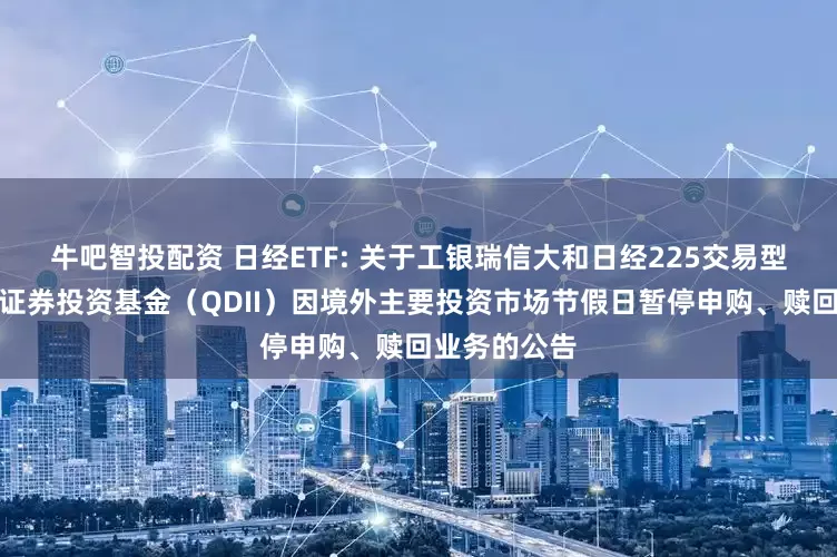 牛吧智投配资 日经ETF: 关于工银瑞信大和日经225交易型开放式指数证券投资基金（QDII）因境外主要投资市场节假日暂停申购、赎回业务的公告