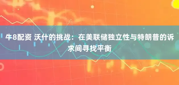 牛8配资 沃什的挑战：在美联储独立性与特朗普的诉求间寻找平衡